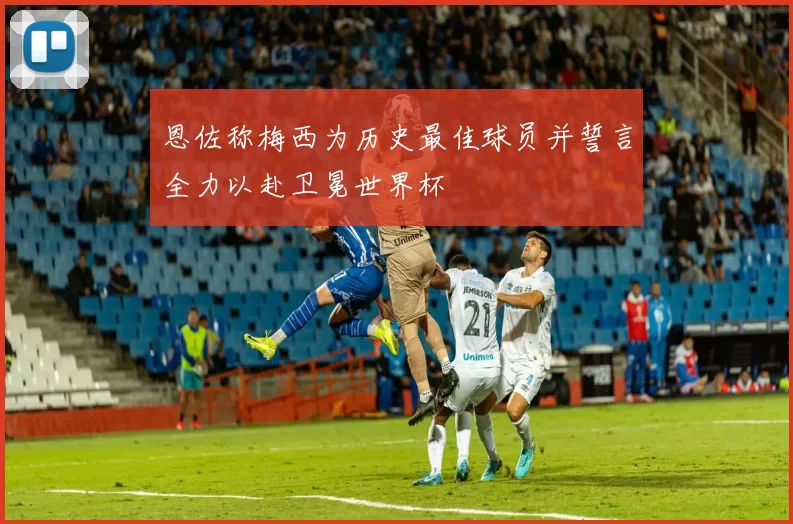 恩佐称梅西为历史最佳球员并誓言全力以赴卫冕世界杯