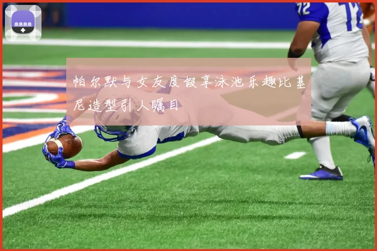 帕尔默与女友度假享泳池乐趣比基尼造型引人瞩目