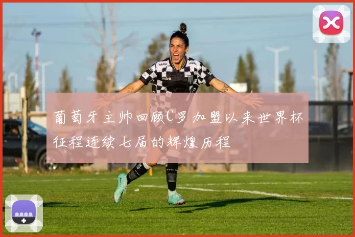 葡萄牙主帅回顾C罗加盟以来世界杯征程连续七届的辉煌历程