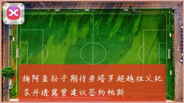 梅阿查孙子期待劳塔罗超越祖父纪录并透露曾建议签约帕斯