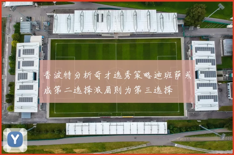香波特分析奇才选秀策略迪班萨或成第二选择浓眉则为第三选择