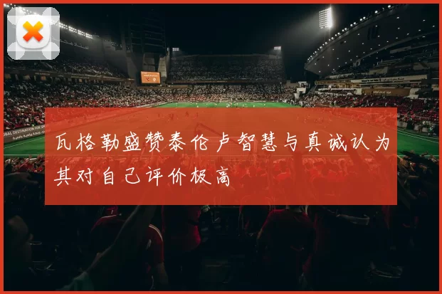 瓦格勒盛赞泰伦卢智慧与真诚认为其对自己评价极高