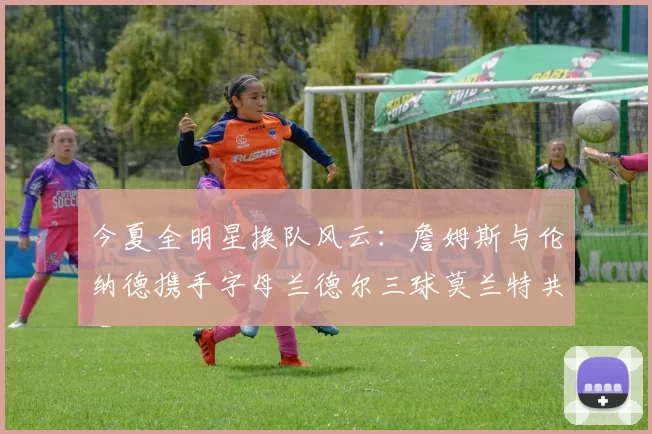 今夏全明星换队风云：詹姆斯与伦纳德携手字母兰德尔三球莫兰特共创辉煌