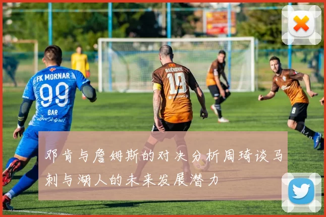 邓肯与詹姆斯的对决分析周琦谈马刺与湖人的未来发展潜力
