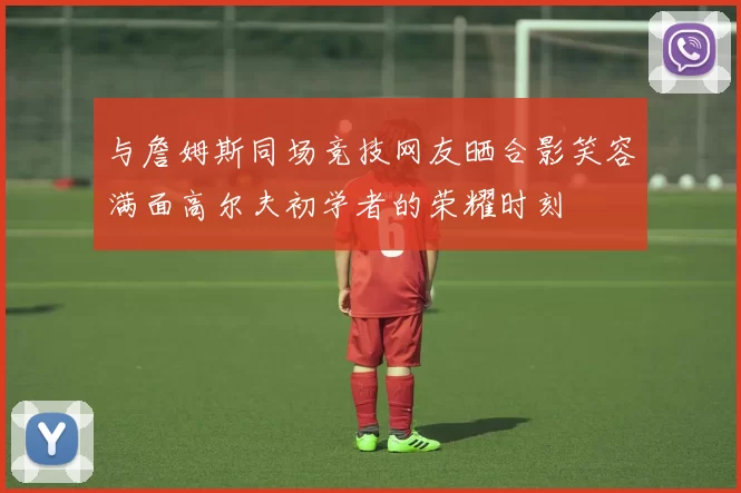 与詹姆斯同场竞技网友晒合影笑容满面高尔夫初学者的荣耀时刻