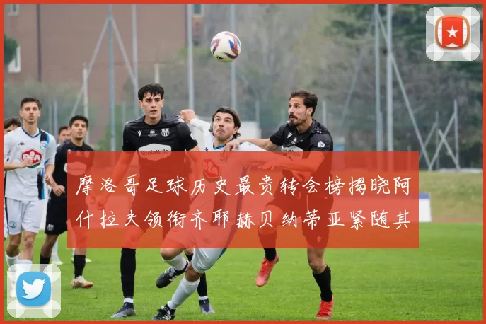 摩洛哥足球历史最贵转会榜揭晓阿什拉夫领衔齐耶赫贝纳蒂亚紧随其后