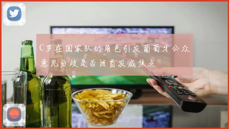 C罗在国家队的角色引发葡萄牙公众意见分歧是否该首发成焦点