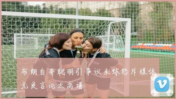 布朗自夸聪明引争议米球怒斥媒体无良言论太离谱